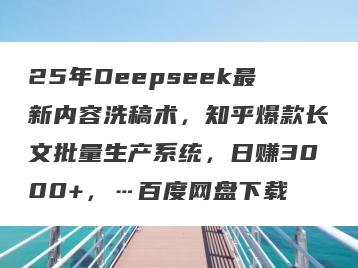 25年Deepseek最新内容洗稿术，知乎爆款长文批量生产系统，日赚3000+，…百度网盘下载