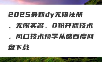 2025最新dy无限注册、无限实名、0粉开播技术，风口技术预学从速百度网盘下载