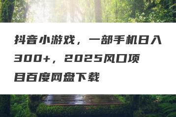 抖音小游戏，一部手机日入300+，2025风口项目百度网盘下载