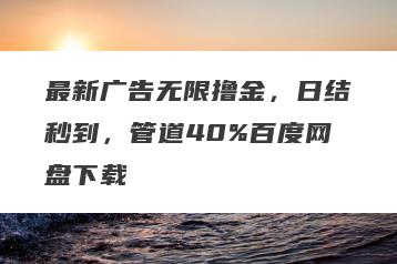 最新广告无限撸金，日结秒到，管道40%百度网盘下载