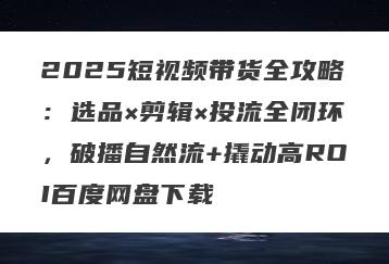 2025短视频带货全攻略：选品×剪辑×投流全闭环，破播自然流+撬动高ROI百度网盘下载