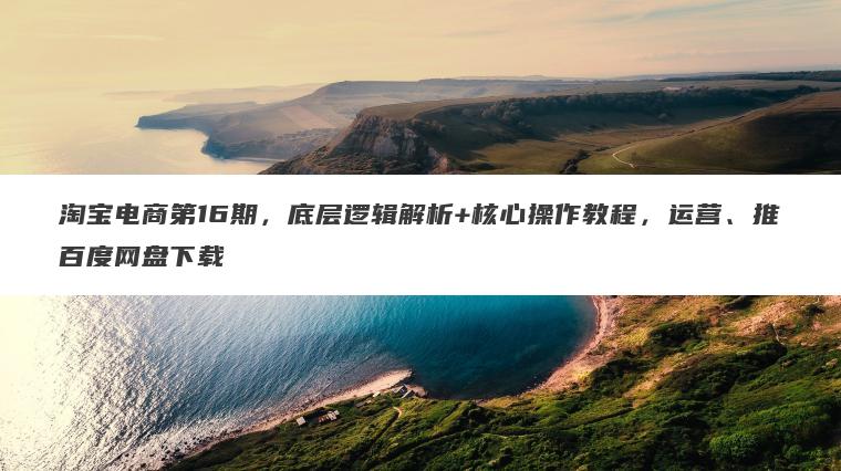 淘宝电商第16期,底层逻辑解析+核心操作教程,运营、推百度网盘下载 淘宝电商第16期,底层逻辑解析+核心操作教程,运营、推百度网盘下载