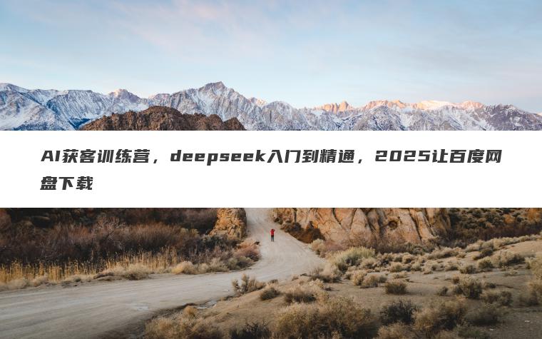 AI获客训练营,deepseek入门到精通,2025让百度网盘下载 AI获客训练营,deepseek入门到精通,2025让百度网盘下载