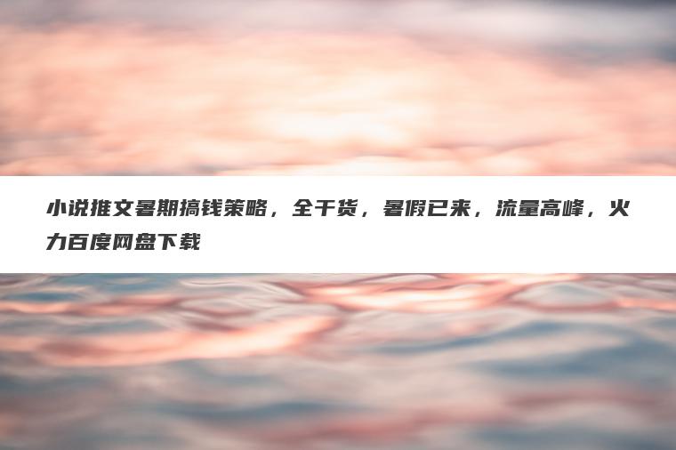 小说推文暑期搞钱策略，全干货，暑假已来，流量高峰，火力百度网盘下载