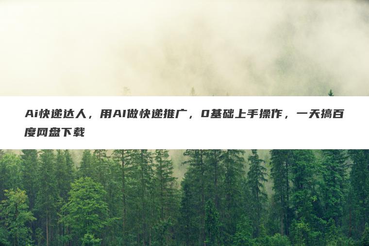 Ai快递达人，用AI做快递推广，0基础上手操作，一天搞百度网盘下载