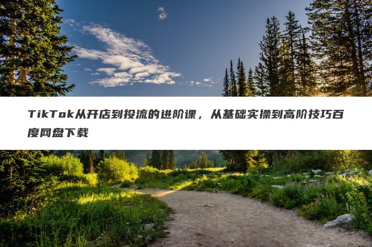TikTok从开店到投流的进阶课,从基础实操到高阶技巧百度网盘下载 TikTok从开店到投流的进阶课,从基础实操到高阶技巧百度网盘下载