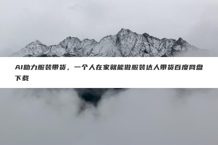 AI助力服装带货，一个人在家就能做服装达人带货百度网盘下载