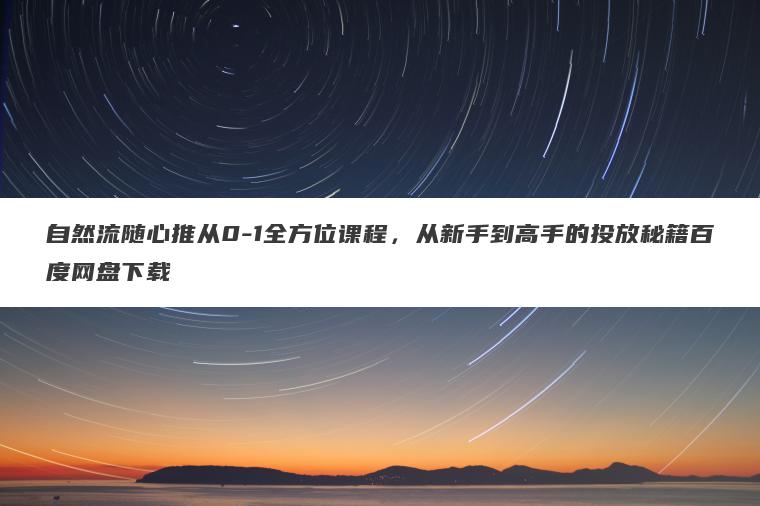 自然流随心推从0-1全方位课程，从新手到高手的投放秘籍百度网盘下载