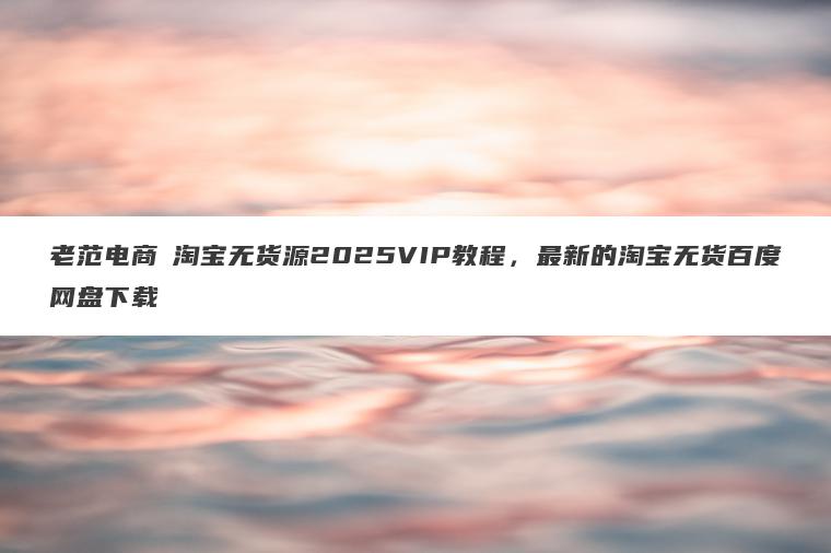 老范电商・淘宝无货源2025VIP教程，最新的淘宝无货百度网盘下载