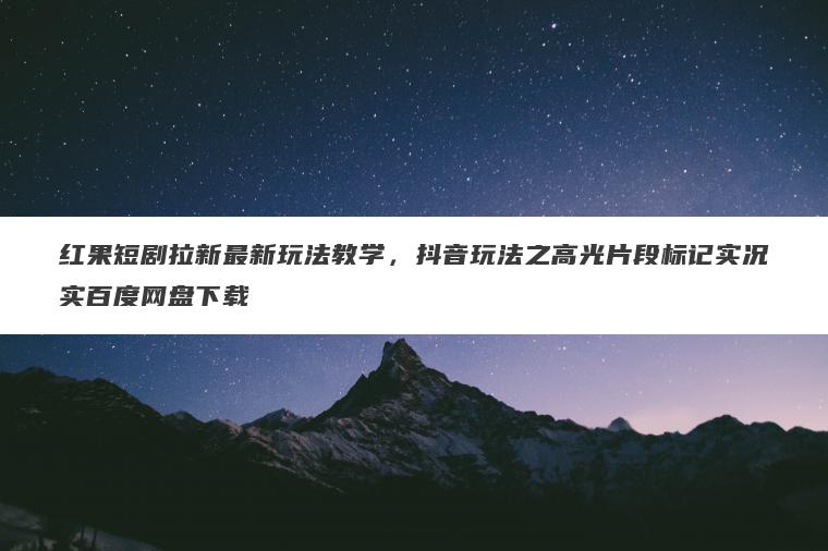 红果短剧拉新最新玩法教学，抖音玩法之高光片段标记实况实百度网盘下载