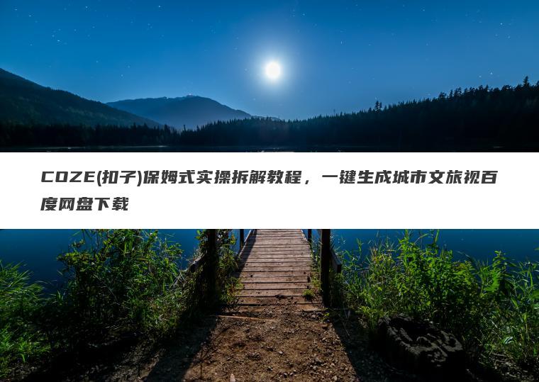 COZE(扣子)保姆式实操拆解教程,一键生成城市文旅视百度网盘下载 COZE(扣子)保姆式实操拆解教程,一键生成城市文旅视百度网盘下载