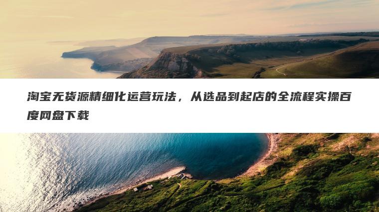 淘宝无货源精细化运营玩法,从选品到起店的全流程实操百度网盘下载 淘宝无货源精细化运营玩法,从选品到起店的全流程实操百度网盘下载