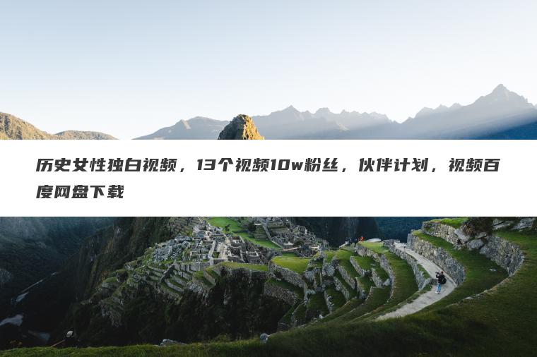 历史女性独白视频,13个视频10w粉丝,伙伴计划,视频百度网盘下载 历史女性独白视频,13个视频10w粉丝,伙伴计划,视频百度网盘下载