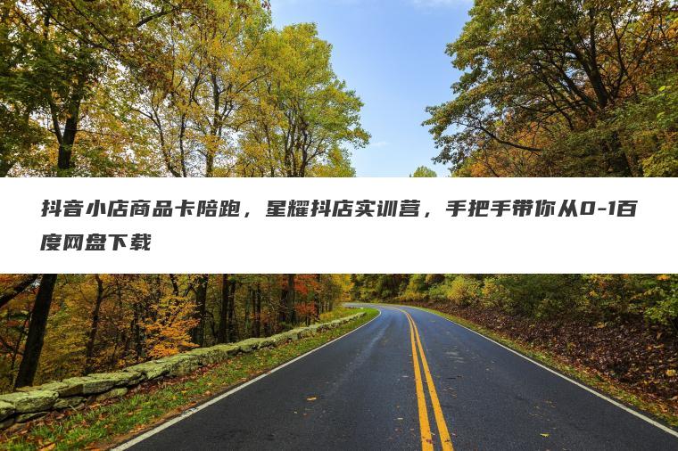 抖音小店商品卡陪跑，星耀抖店实训营，手把手带你从0-1百度网盘下载