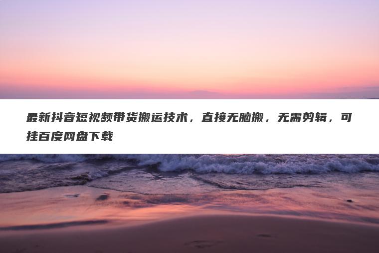 最新抖音短视频带货搬运技术,直接无脑搬,无需剪辑,可挂百度网盘下载 最新抖音短视频带货搬运技术,直接无脑搬,无需剪辑,可挂百度网盘下载