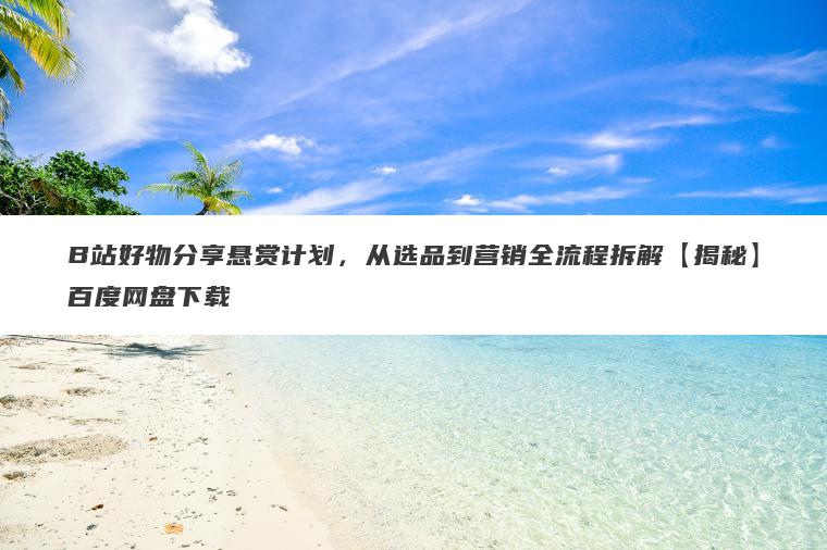 B站好物分享悬赏计划，从选品到营销全流程拆解【揭秘】百度网盘下载
