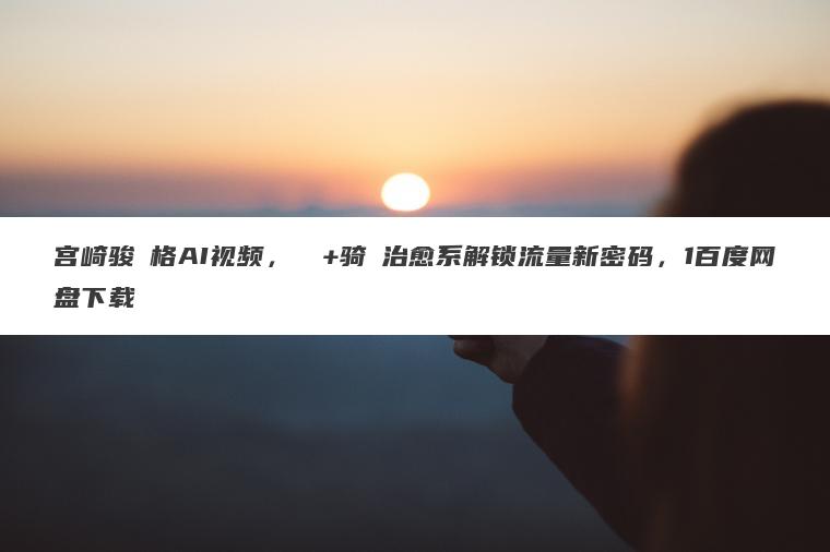 宫崎骏⻛格AI视频，⻜⾏+骑⾏治愈系解锁流量新密码，1百度网盘下载