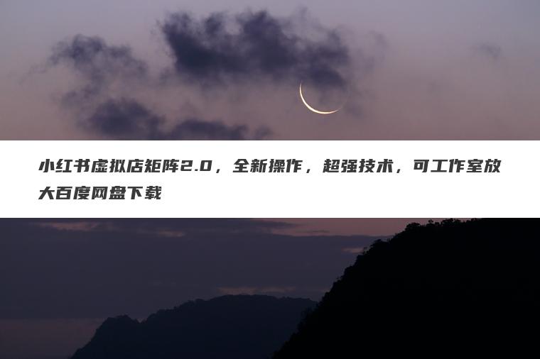 小红书虚拟店矩阵2.0，全新操作，超强技术，可工作室放大百度网盘下载