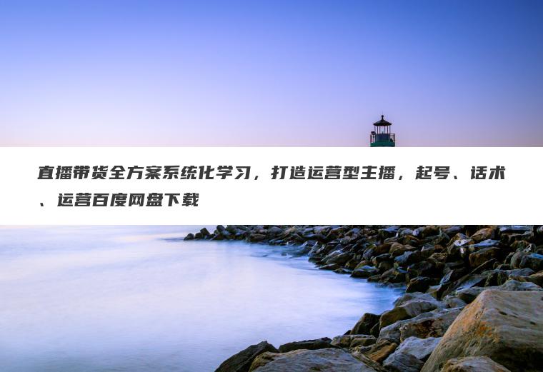 直播带货全方案系统化学习，打造运营型主播，起号、话术、运营百度网盘下载