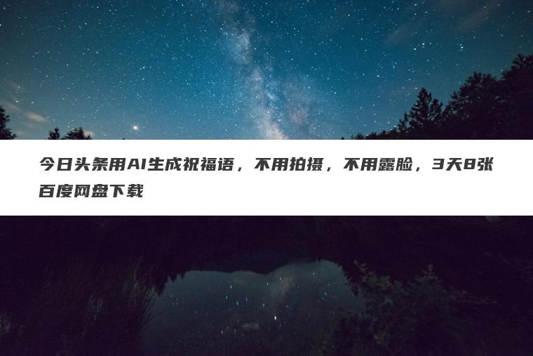 今日头条用AI生成祝福语，不用拍摄，不用露脸，3天8张百度网盘下载