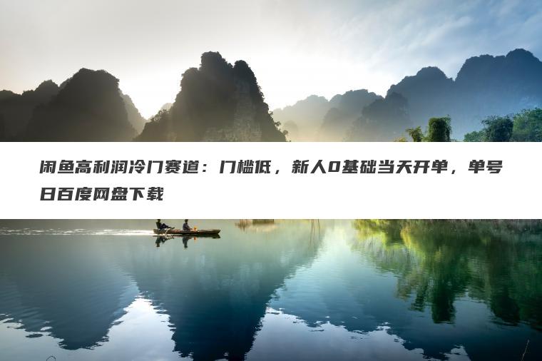 闲鱼高利润冷门赛道：门槛低，新人0基础当天开单，单号日百度网盘下载