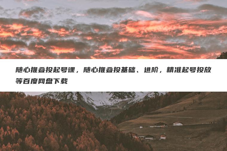 随心推叠投起号课，随心推叠投基础、进阶，精准起号投放等百度网盘下载