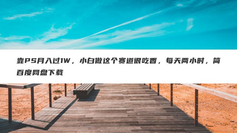 靠PS月入过1W，小白做这个赛道很吃香，每天两小时，简百度网盘下载
