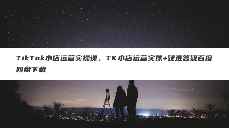TikTok小店运营实操课，TK小店运营实操+疑难答疑百度网盘下载