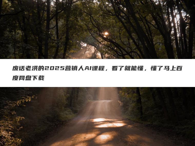 废话老洪的2025营销人AI课程，看了就能懂，懂了马上百度网盘下载