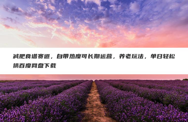 减肥食谱赛道，自带热度可长期运营，养老玩法，单日轻松搞百度网盘下载