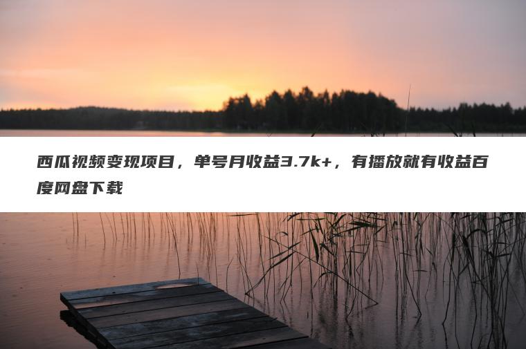 西瓜视频变现项目，单号月收益3.7k+，有播放就有收益百度网盘下载