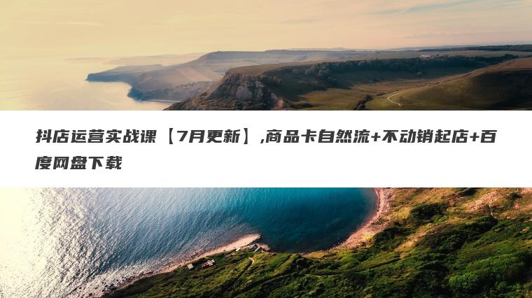 抖店运营实战课【7月更新】,商品卡自然流+不动销起店+百度网盘下载