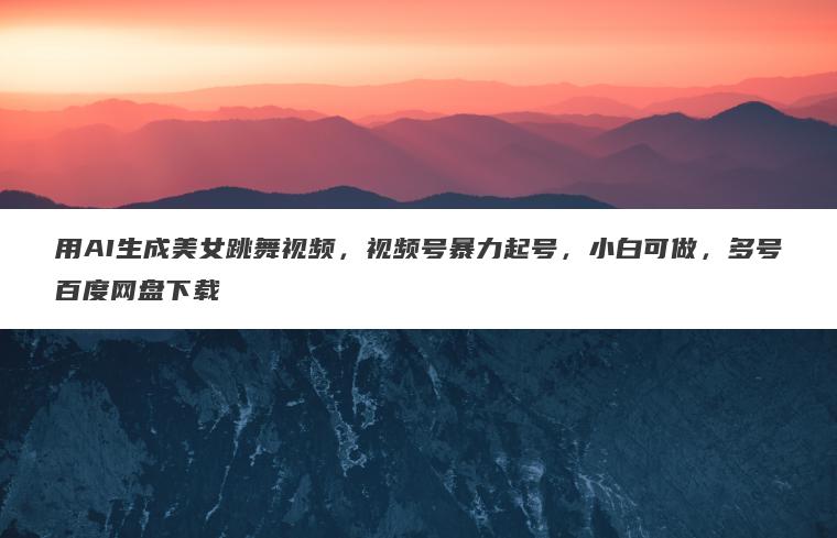 用AI生成美女跳舞视频，视频号暴力起号，小白可做，多号百度网盘下载