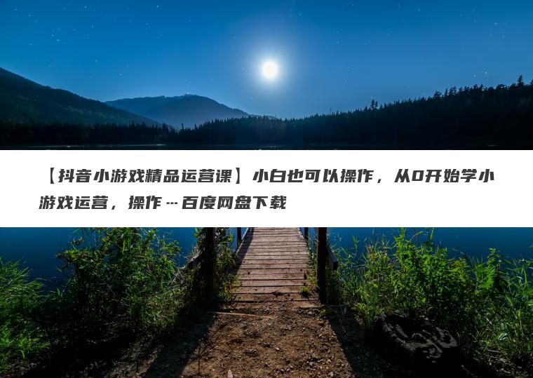 【抖音小游戏精品运营课】小白也可以操作，从0开始学小游戏运营，操作…百度网盘下载