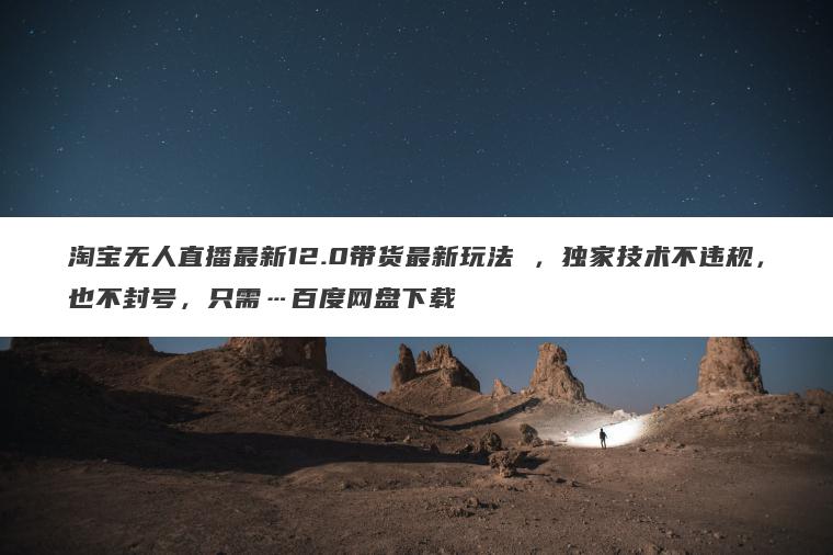 淘宝无人直播最新12.0带货最新玩法 ，独家技术不违规，也不封号，只需…百度网盘下载