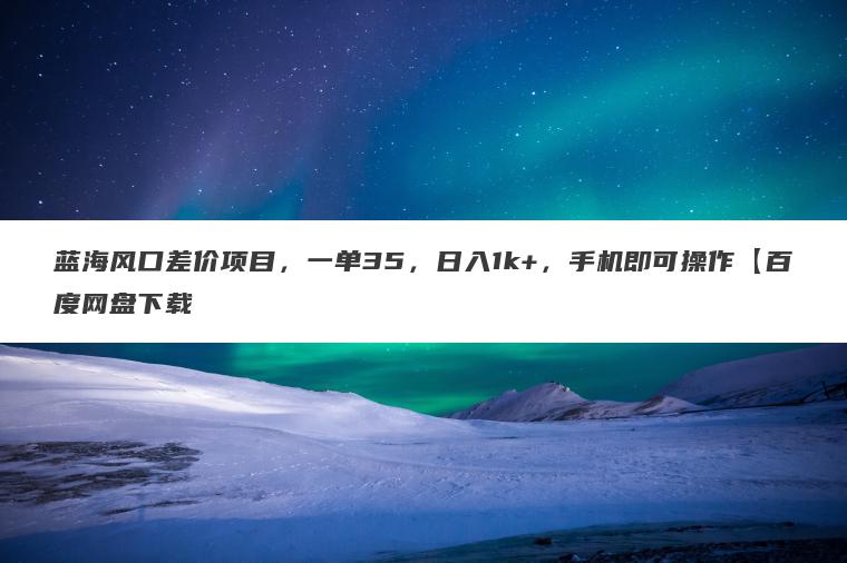 蓝海风口差价项目，一单35，日入1k+，手机即可操作【百度网盘下载