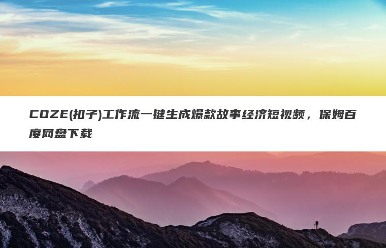 COZE(扣子)工作流一键生成爆款故事经济短视频，保姆百度网盘下载