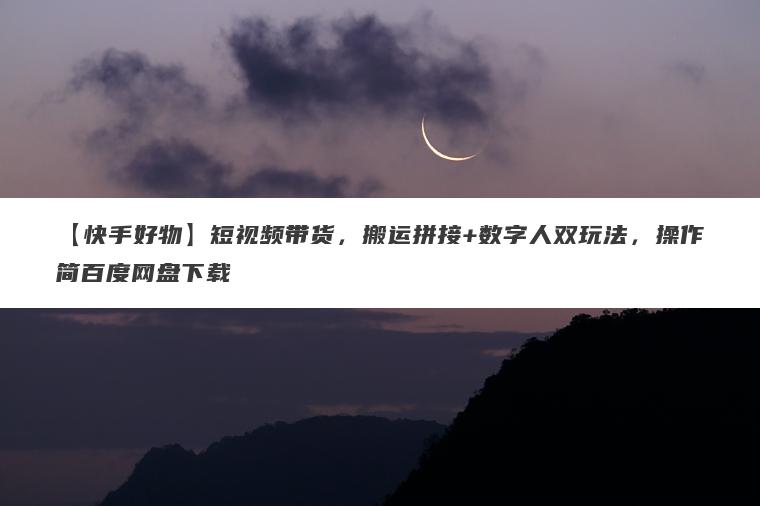 【快手好物】短视频带货，搬运拼接+数字人双玩法，操作简百度网盘下载