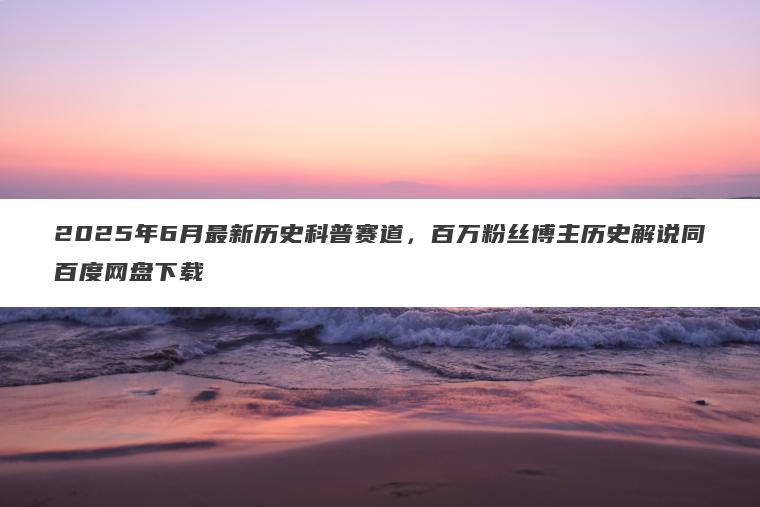 2025年6月最新历史科普赛道，百万粉丝博主历史解说同百度网盘下载
