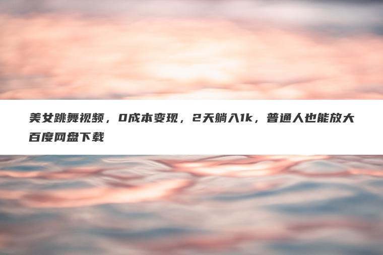 美女跳舞视频，0成本变现，2天躺入1k，普通人也能放大百度网盘下载