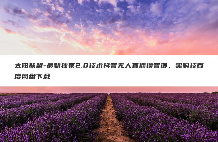 太阳联盟-最新独家2.0技术抖音无人直播撸音浪，黑科技百度网盘下载