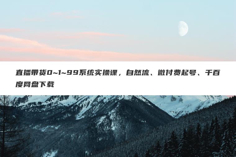 直播带货0~1~99系统实操课，自然流、微付费起号、千百度网盘下载