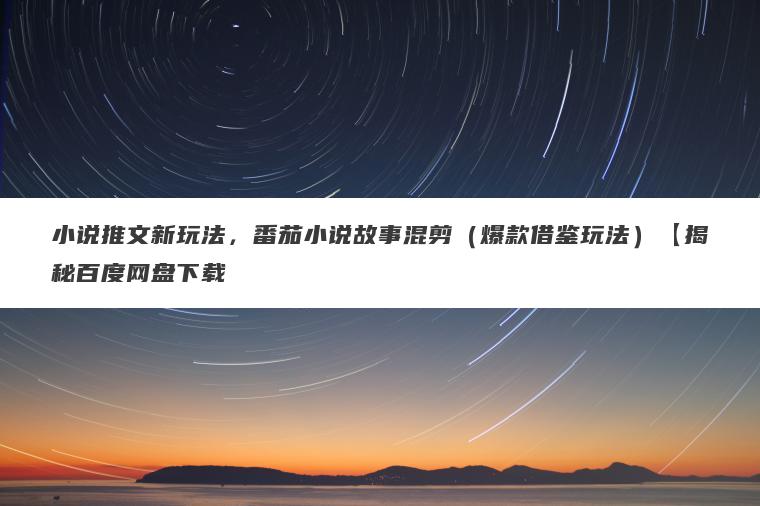 小说推文新玩法，番茄小说故事混剪（爆款借鉴玩法）【揭秘百度网盘下载