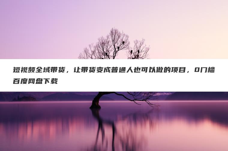 短视频全域带货，让带货变成普通人也可以做的项目，0门槛百度网盘下载