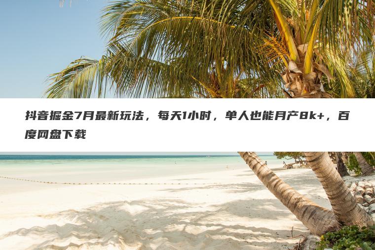 抖音掘金7月最新玩法，每天1小时，单人也能月产8k+，百度网盘下载