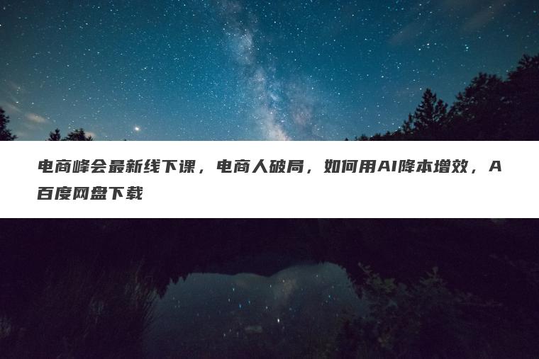 电商峰会最新线下课,电商人破局,如何用AI降本增效,A百度网盘下载 电商峰会最新线下课,电商人破局,如何用AI降本增效,A百度网盘下载
