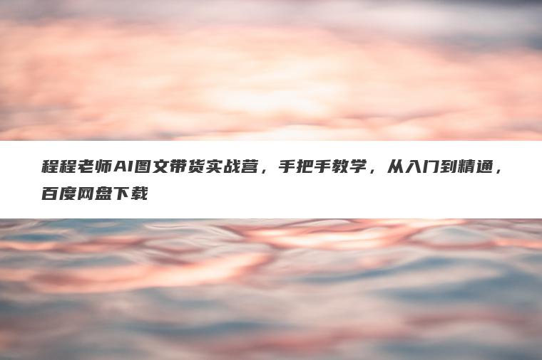 程程老师AI图文带货实战营，手把手教学，从入门到精通，百度网盘下载