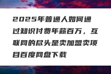 2025年普通人如何通过知识付费年薪百万，互联网的尽头是卖加盟卖项目百度网盘下载