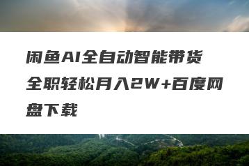 闲鱼AI全自动智能带货 全职轻松月入2W+百度网盘下载