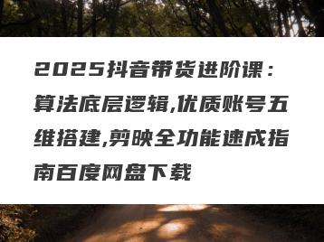 2025抖音带货进阶课：算法底层逻辑,优质账号五维搭建,剪映全功能速成指南百度网盘下载